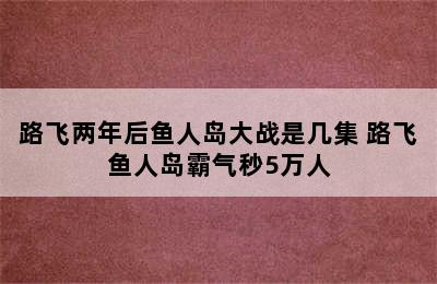 路飞两年后鱼人岛大战是几集 路飞鱼人岛霸气秒5万人